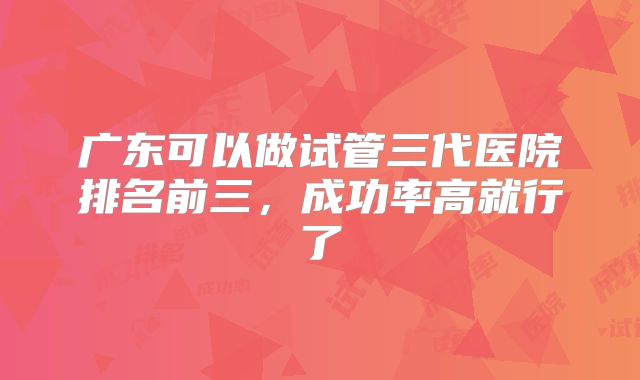 广东可以做试管三代医院排名前三，成功率高就行了