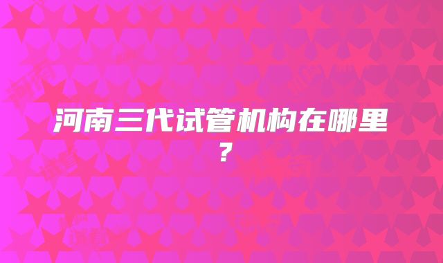 河南三代试管机构在哪里？