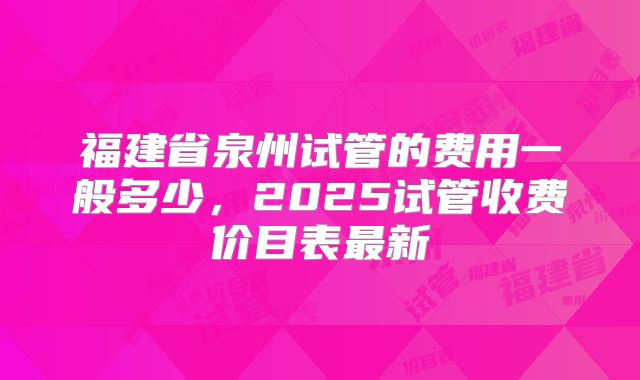 福建省泉州试管的费用一般多少，2025试管收费价目表最新