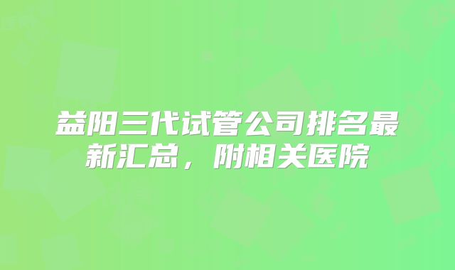 益阳三代试管公司排名最新汇总，附相关医院