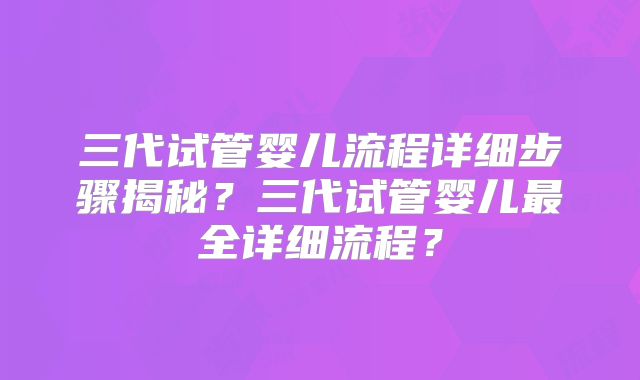 三代试管婴儿流程详细步骤揭秘？三代试管婴儿最全详细流程？