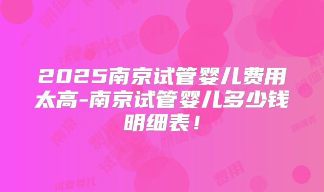 2025南京试管婴儿费用太高-南京试管婴儿多少钱明细表！