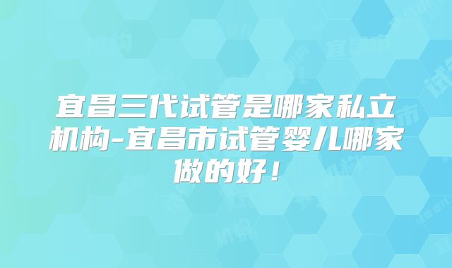宜昌三代试管是哪家私立机构-宜昌市试管婴儿哪家做的好！