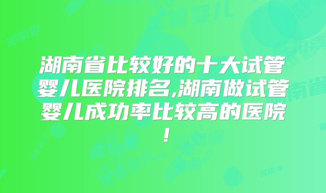湖南省比较好的十大试管婴儿医院排名,湖南做试管婴儿成功率比较高的医院！