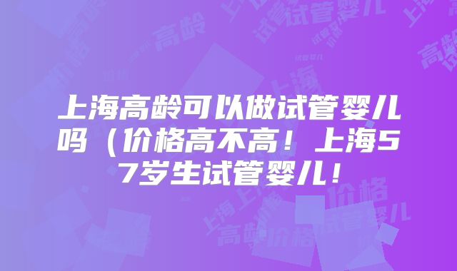上海高龄可以做试管婴儿吗（价格高不高！上海57岁生试管婴儿！