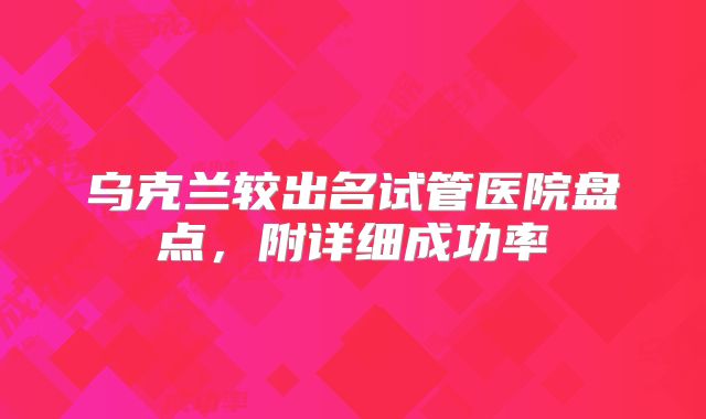 乌克兰较出名试管医院盘点，附详细成功率