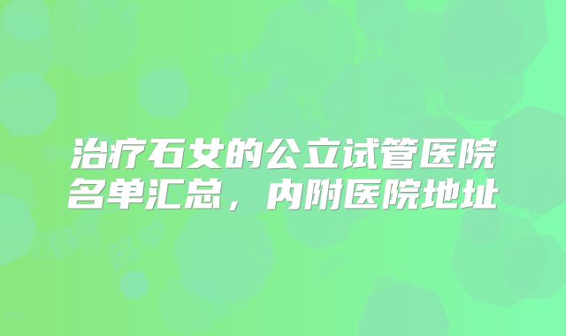 治疗石女的公立试管医院名单汇总，内附医院地址