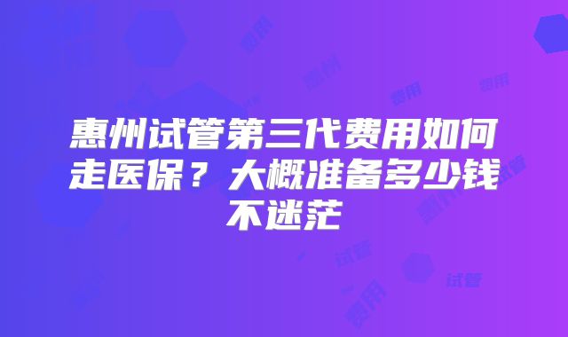 惠州试管第三代费用如何走医保？大概准备多少钱不迷茫