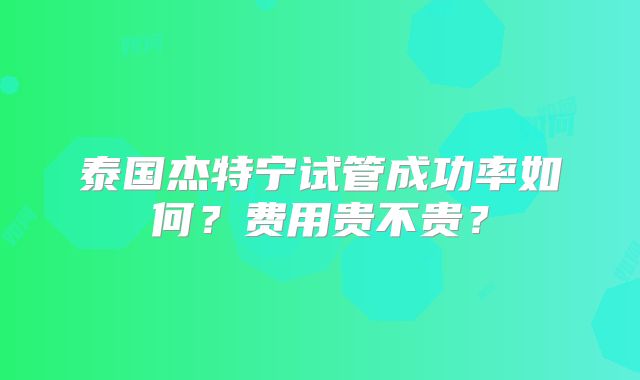 泰国杰特宁试管成功率如何？费用贵不贵？