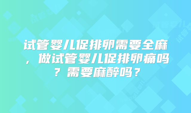 试管婴儿促排卵需要全麻，做试管婴儿促排卵痛吗？需要麻醉吗？