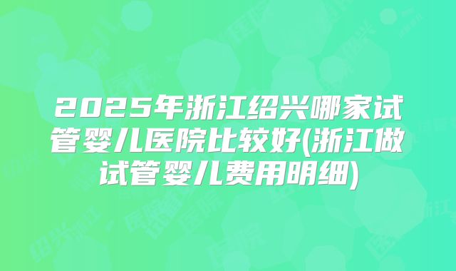 2025年浙江绍兴哪家试管婴儿医院比较好(浙江做试管婴儿费用明细)