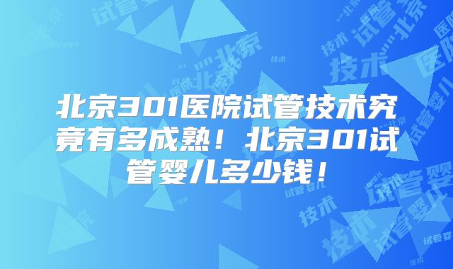 北京301医院试管技术究竟有多成熟！北京301试管婴儿多少钱！