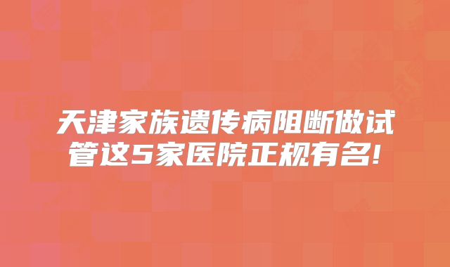 天津家族遗传病阻断做试管这5家医院正规有名!