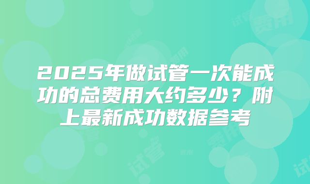 2025年做试管一次能成功的总费用大约多少？附上最新成功数据参考