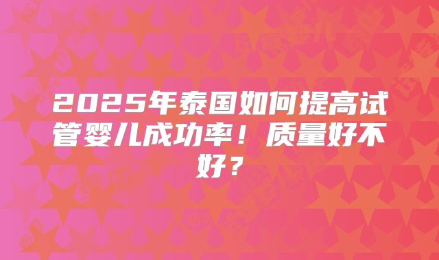2025年泰国如何提高试管婴儿成功率！质量好不好？