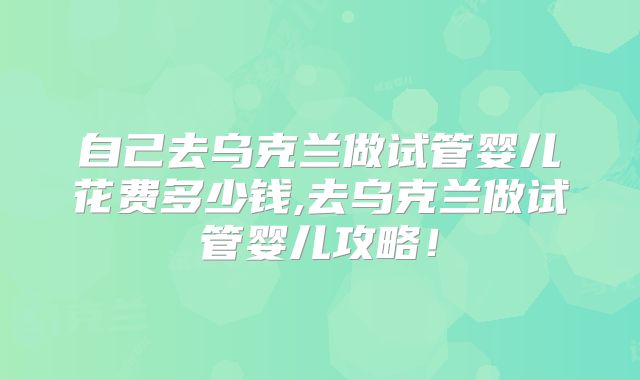 自己去乌克兰做试管婴儿花费多少钱,去乌克兰做试管婴儿攻略!
