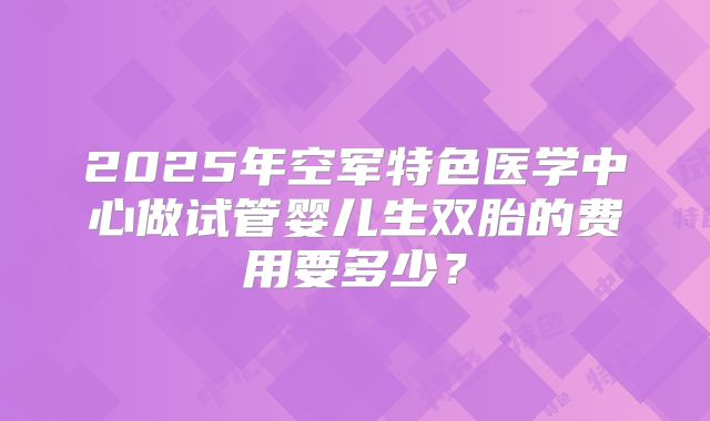 2025年空军特色医学中心做试管婴儿生双胎的费用要多少?