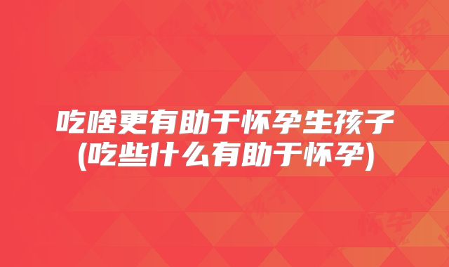 吃啥更有助于怀孕生孩子(吃些什么有助于怀孕)