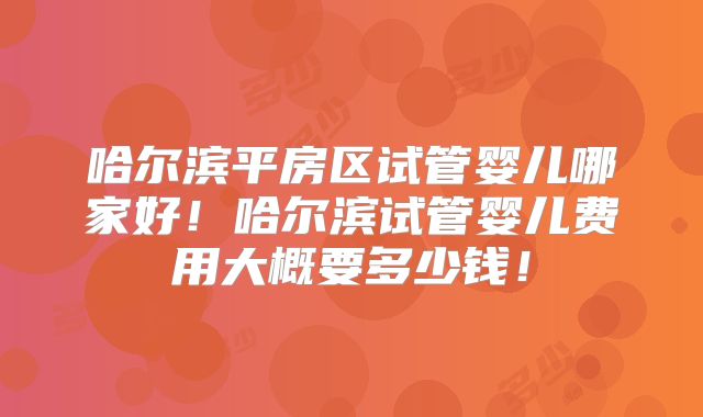哈尔滨平房区试管婴儿哪家好！哈尔滨试管婴儿费用大概要多少钱！
