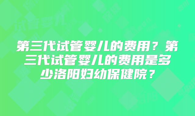 第三代试管婴儿的费用？第三代试管婴儿的费用是多少洛阳妇幼保健院？