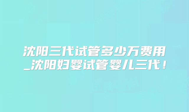 沈阳三代试管多少万费用_沈阳妇婴试管婴儿三代！