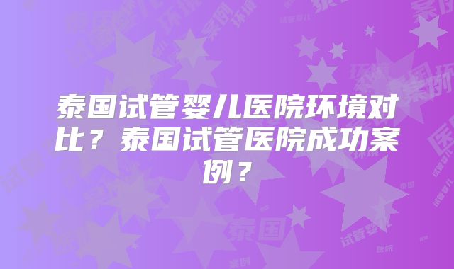 泰国试管婴儿医院环境对比？泰国试管医院成功案例？
