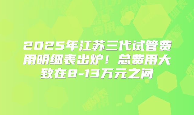 2025年江苏三代试管费用明细表出炉!总费用大致在8-13万元之间