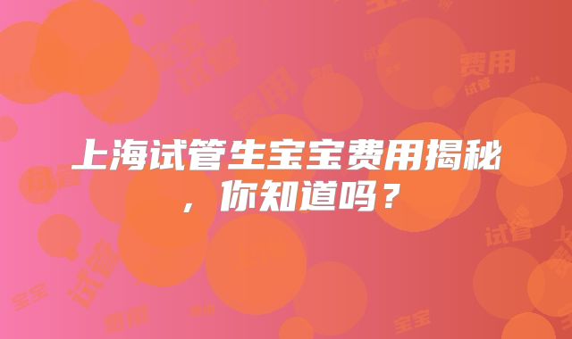 上海试管生宝宝费用揭秘,你知道吗?