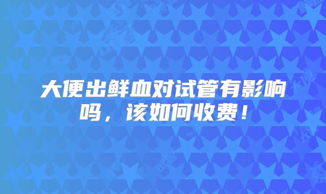 大便出鲜血对试管有影响吗,该如何收费!