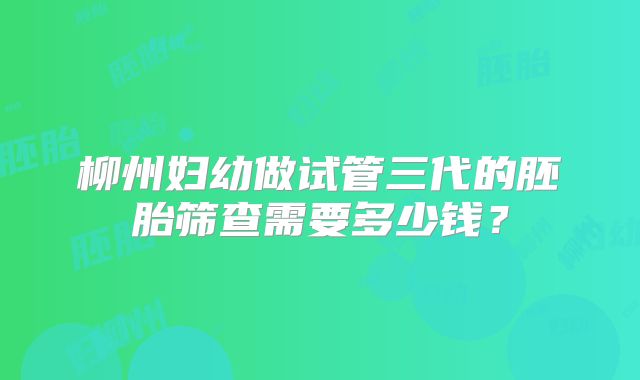 柳州妇幼做试管三代的胚胎筛查需要多少钱?