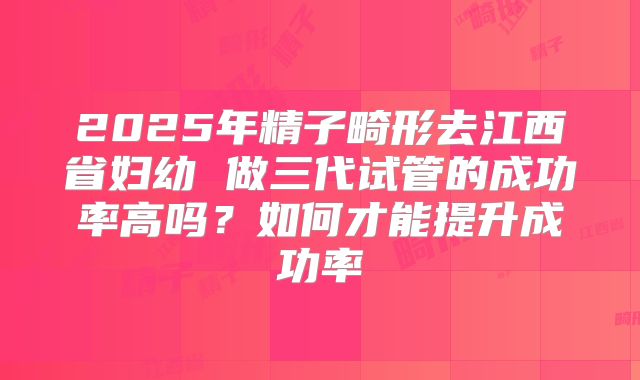 2025年精子畸形去江西省妇幼 做三代试管的成功率高吗?如何才能提升成功率
