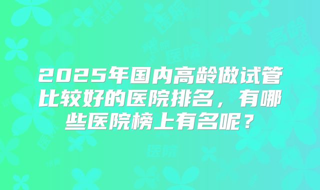 2025年国内高龄做试管比较好的医院排名，有哪些医院榜上有名呢？