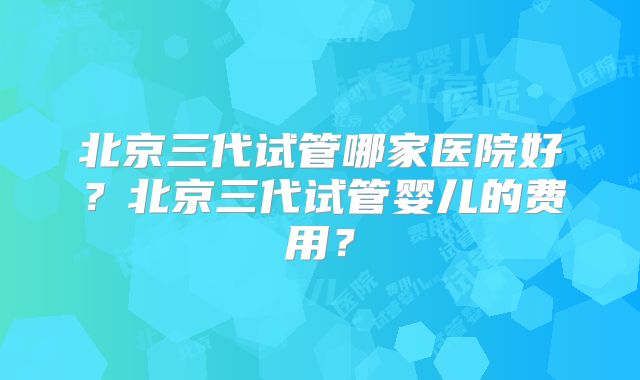 北京三代试管哪家医院好?北京三代试管婴儿的费用?