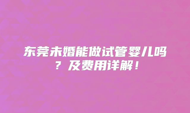 东莞未婚能做试管婴儿吗？及费用详解！