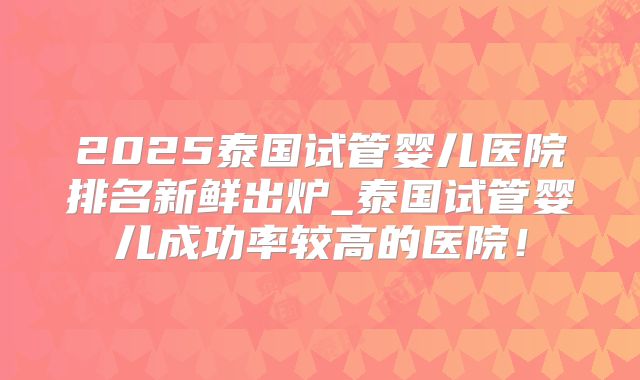 2025泰国试管婴儿医院排名新鲜出炉_泰国试管婴儿成功率较高的医院！