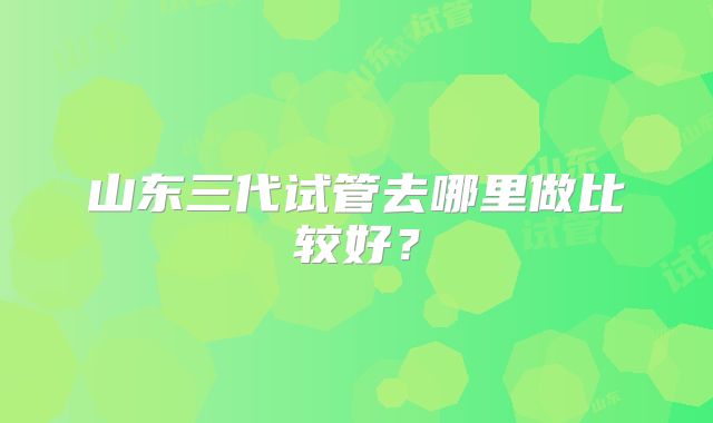 山东三代试管去哪里做比较好？
