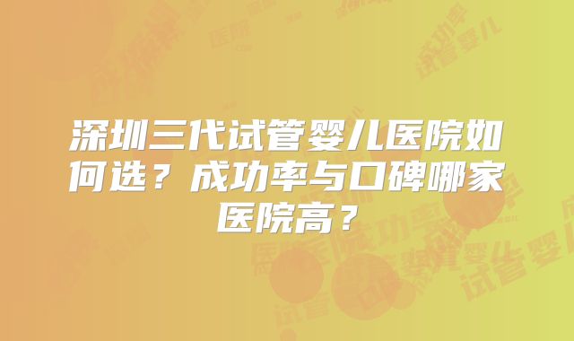 深圳三代试管婴儿医院如何选？成功率与口碑哪家医院高？