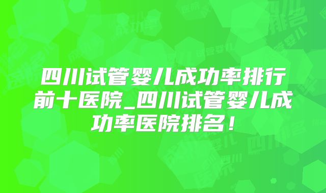四川试管婴儿成功率排行前十医院_四川试管婴儿成功率医院排名！