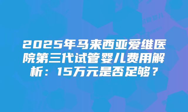 2025年马来西亚爱维医院第三代试管婴儿费用解析：15万元是否足够？