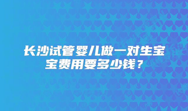 长沙试管婴儿做一对生宝宝费用要多少钱?