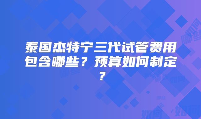 泰国杰特宁三代试管费用包含哪些？预算如何制定？