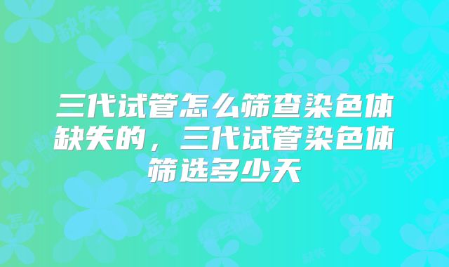 三代试管怎么筛查染色体缺失的,三代试管染色体筛选多少天
