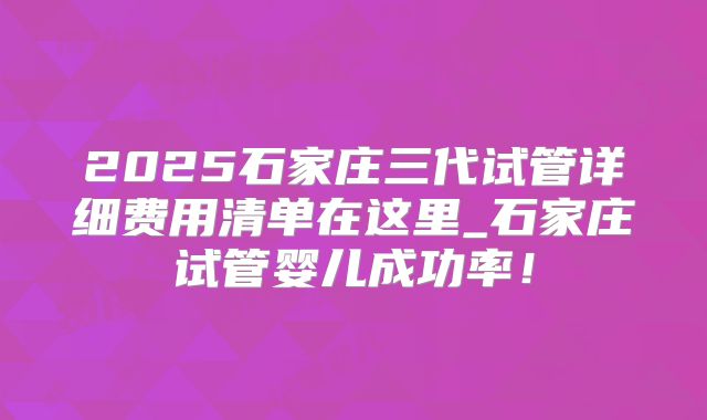 2025石家庄三代试管详细费用清单在这里_石家庄试管婴儿成功率!