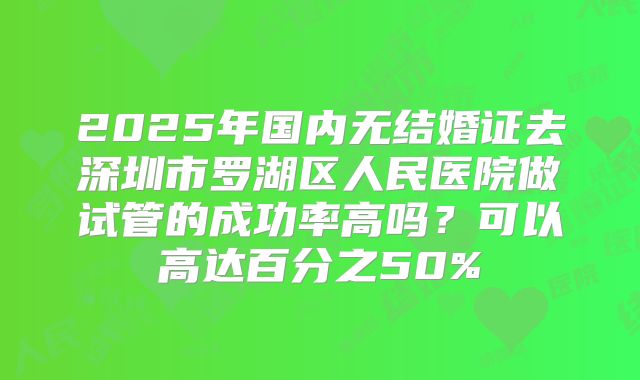 2025年国内无结婚证去深圳市罗湖区人民医院做试管的成功率高吗？可以高达百分之50%