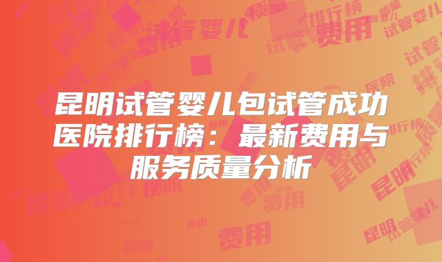 昆明试管婴儿包试管成功医院排行榜：最新费用与服务质量分析