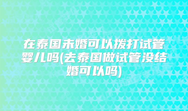 在泰国未婚可以拨打试管婴儿吗(去泰国做试管没结婚可以吗)
