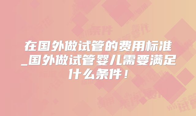 在国外做试管的费用标准_国外做试管婴儿需要满足什么条件！