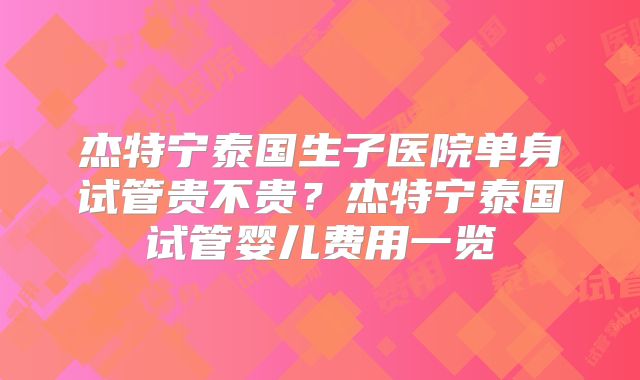 杰特宁泰国生子医院单身试管贵不贵?杰特宁泰国试管婴儿费用一览
