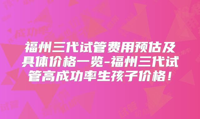 福州三代试管费用预估及具体价格一览-福州三代试管高成功率生孩子价格！