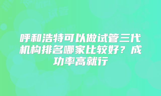 呼和浩特可以做试管三代机构排名哪家比较好?成功率高就行